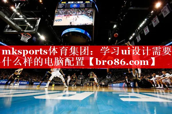 mksports体育集团：学习ui设计需要什么样的电脑配置